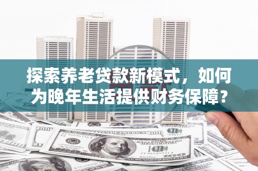 秦安探索养老贷款新模式，如何为晚年生活提供财务保障？
