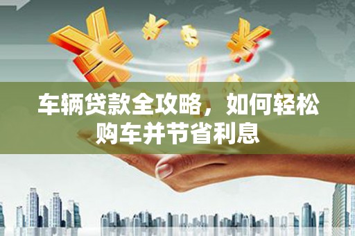 秦安车辆贷款全攻略，如何轻松购车并节省利息