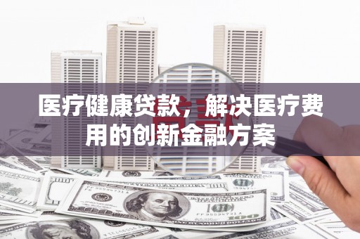 秦安医疗健康贷款，解决医疗费用的创新金融方案