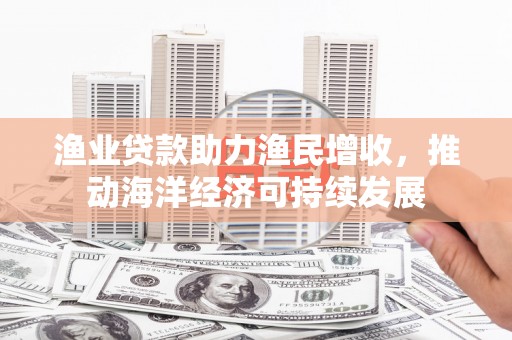 秦安渔业贷款助力渔民增收，推动海洋经济可持续发展